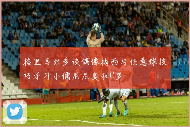 格里马尔多谈偶像梅西与任意球技巧学习小儒尼尼奥和C罗