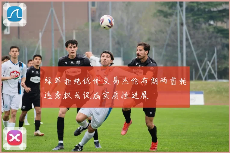 绿军拒绝低价交易杰伦布朗两首轮选秀权或促成实质性进展