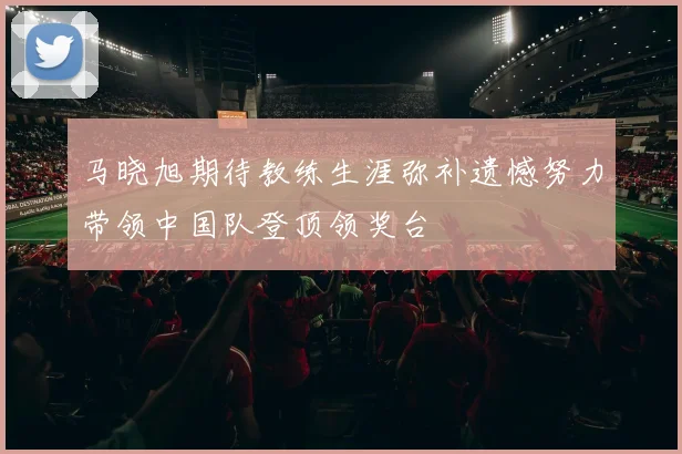马晓旭期待教练生涯弥补遗憾努力带领中国队登顶领奖台