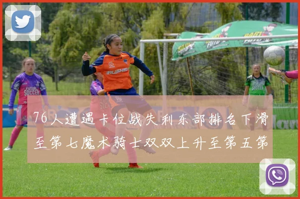 76人遭遇卡位战失利东部排名下滑至第七魔术骑士双双上升至第五第六位