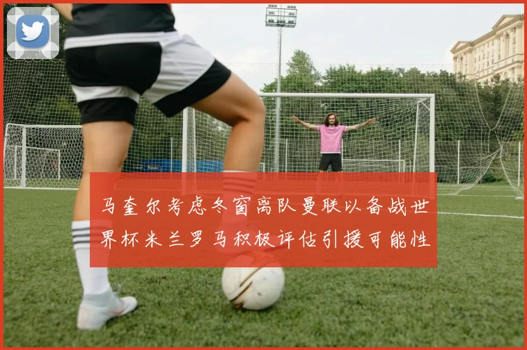 马奎尔考虑冬窗离队曼联以备战世界杯米兰罗马积极评估引援可能性