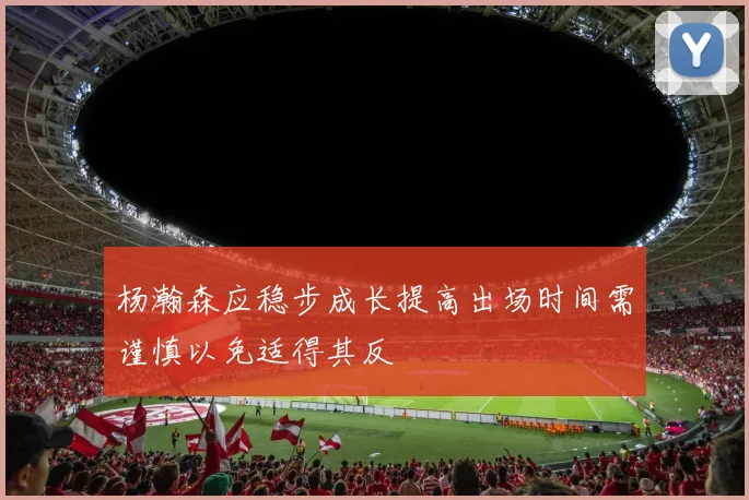 杨瀚森应稳步成长提高出场时间需谨慎以免适得其反