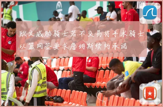 欧文威胁骑士若不交易将手术骑士以篮网签要求詹姆斯续约承诺