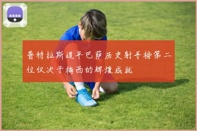 普特拉斯追平巴萨历史射手榜第二位仅次于梅西的辉煌成就