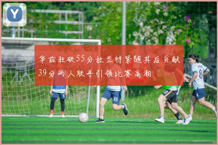 华兹狂砍55分杜兰特紧随其后贡献39分两人联手引领比赛高潮