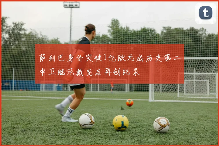 萨利巴身价突破1亿欧元成历史第二中卫继范戴克后再创纪录