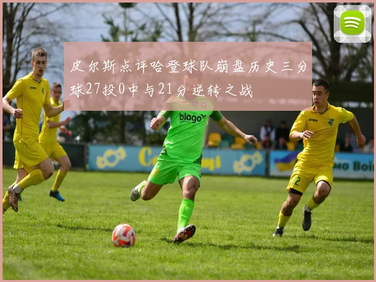 皮尔斯点评哈登球队崩盘历史三分球27投0中与21分逆转之战