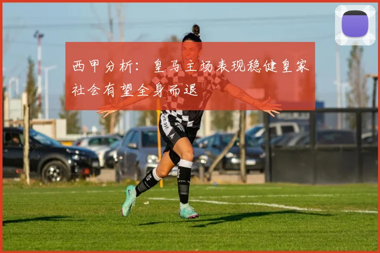 西甲分析：皇马主场表现稳健皇家社会有望全身而退