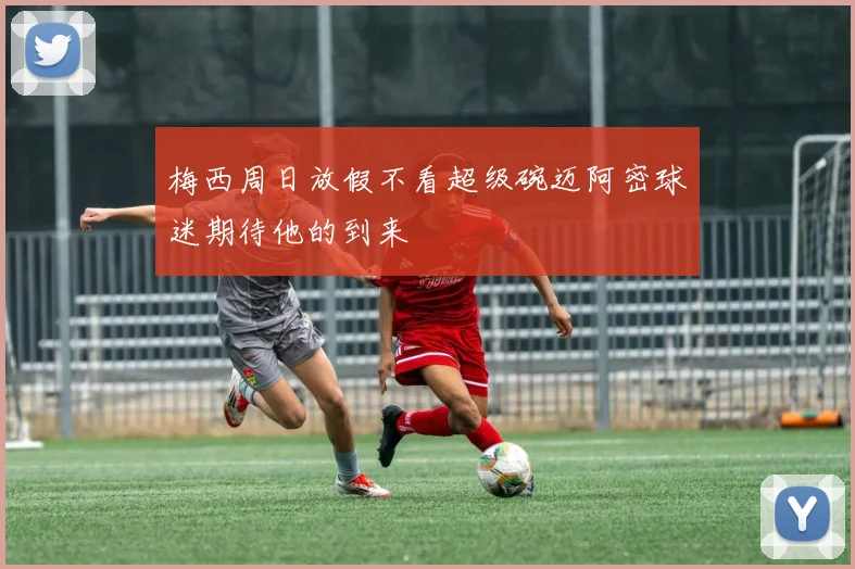 梅西周日放假不看超级碗迈阿密球迷期待他的到来