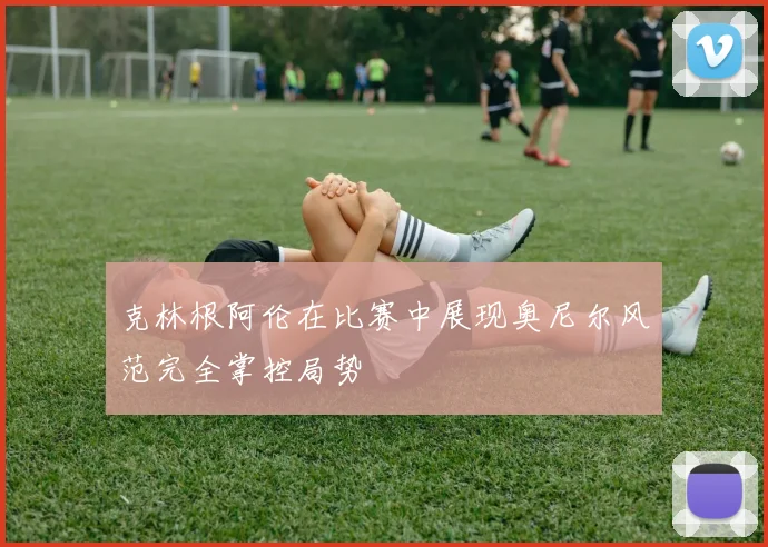 克林根阿伦在比赛中展现奥尼尔风范完全掌控局势