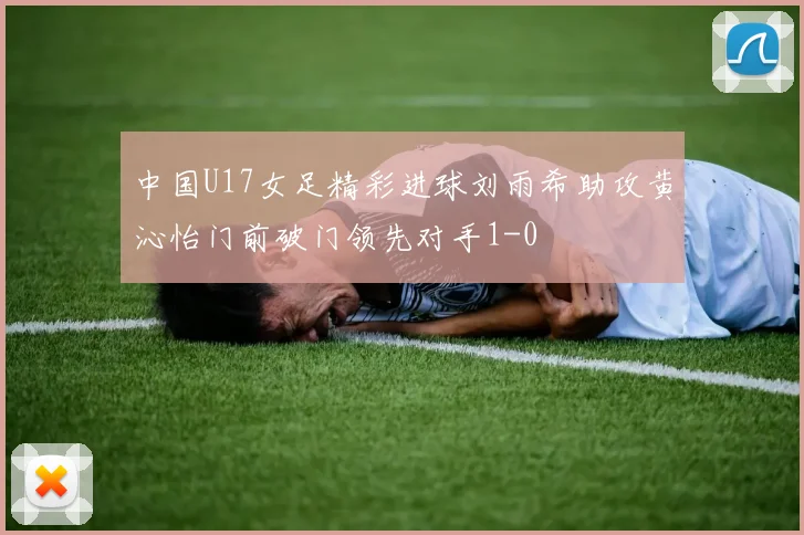 中国U17女足精彩进球刘雨希助攻黄沁怡门前破门领先对手1-0
