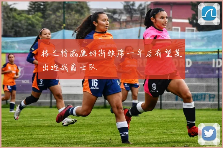 格兰特威廉姆斯缺席一年后有望复出迎战爵士队