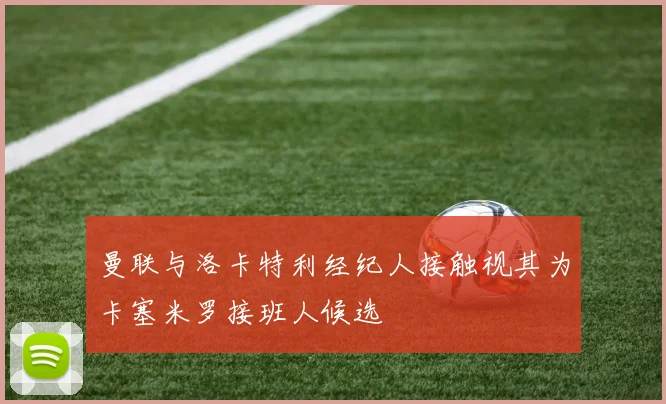 曼联与洛卡特利经纪人接触视其为卡塞米罗接班人候选