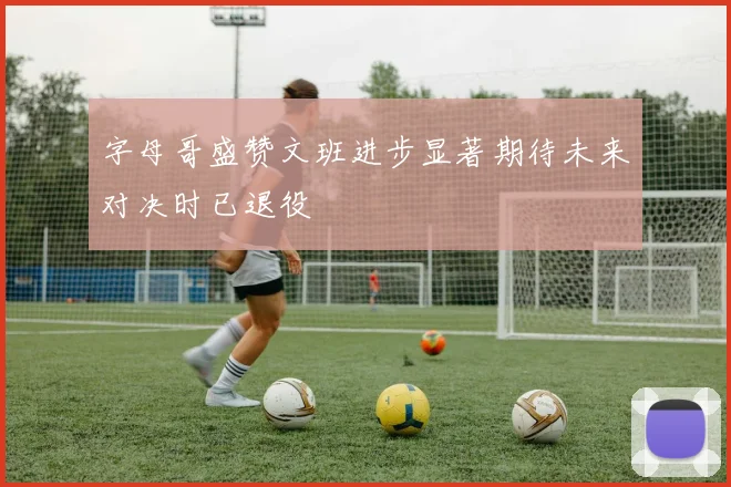 字母哥盛赞文班进步显著期待未来对决时已退役