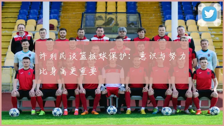 许利民谈篮板球保护：意识与努力比身高更重要